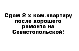 Сдам 2-х ком.квартиру после хорошего ремонта на Севастопольской!